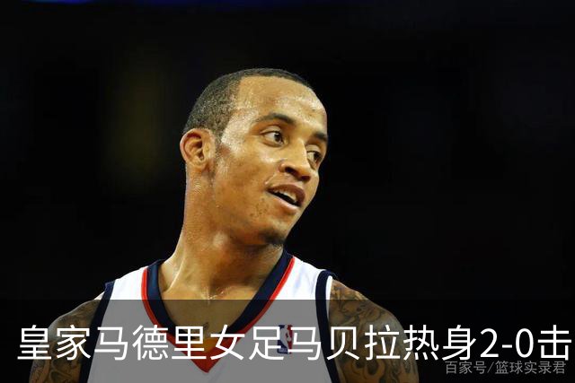 皇家马德里女足马贝拉热身2-0击败水晶宫：深度检验与战术调整的胜利