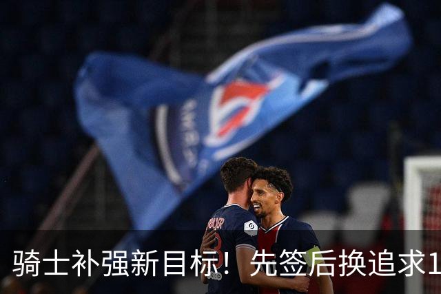 骑士补强新目标！先签后换追求14+5悍将，哈登签约仍需等待